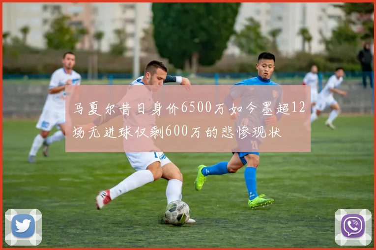 马夏尔昔日身价6500万如今墨超12场无进球仅剩600万的悲惨现状