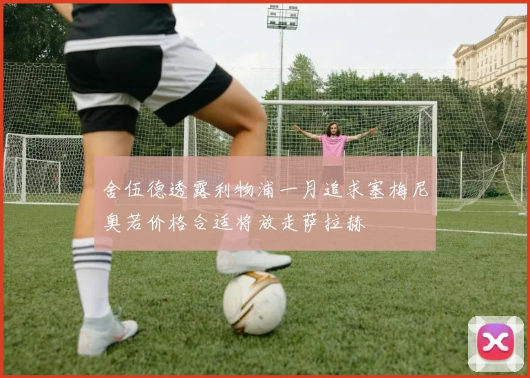 舍伍德透露利物浦一月追求塞梅尼奥若价格合适将放走萨拉赫