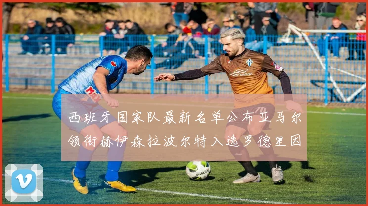 西班牙国家队最新名单公布亚马尔领衔赫伊森拉波尔特入选罗德里因伤缺席