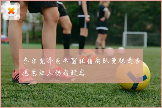 齐尔克泽或冬窗租借离队曼联是否愿意放人仍存疑虑