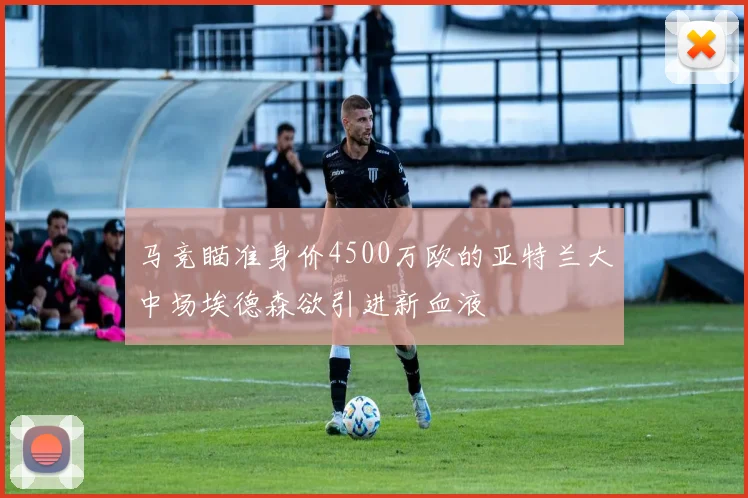 马竞瞄准身价4500万欧的亚特兰大中场埃德森欲引进新血液