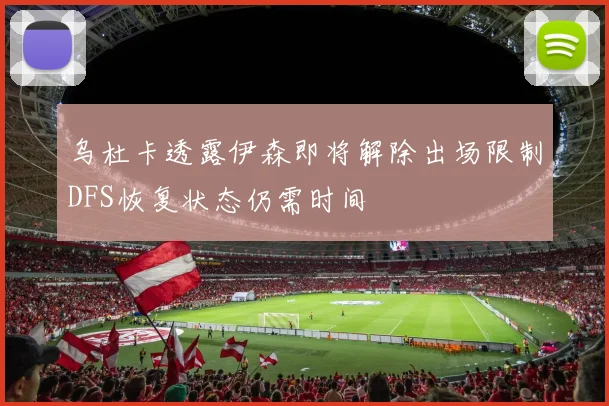 乌杜卡透露伊森即将解除出场限制DFS恢复状态仍需时间