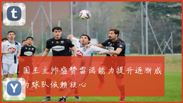 国王主帅盛赞雷诺能力提升逐渐成为球队依赖核心