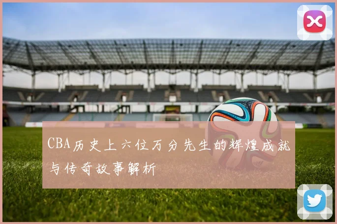 CBA历史上六位万分先生的辉煌成就与传奇故事解析