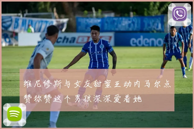 维尼修斯与女友甜蜜互动内马尔点赞称赞这个男孩深深爱着她