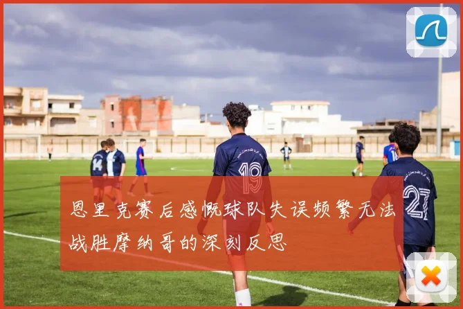 恩里克赛后感慨球队失误频繁无法战胜摩纳哥的深刻反思