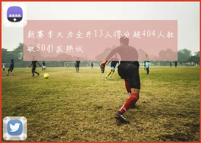 新赛季火力全开13人得分超404人狂砍50引发热议