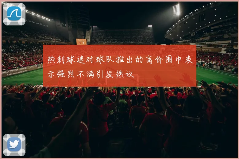 热刺球迷对球队推出的高价围巾表示强烈不满引发热议