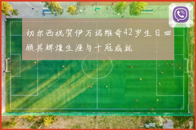 切尔西祝贺伊万诺维奇42岁生日回顾其辉煌生涯与十冠成就